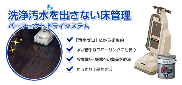 洗浄汚水を出さない床管理「パーフェクトドライシステム」 1.「汚水ゼロ」だから衛生的 2.水が苦手なフローリングにも安心 3.設置備品・機器への負荷を軽減 4.すっきり上品な光沢
